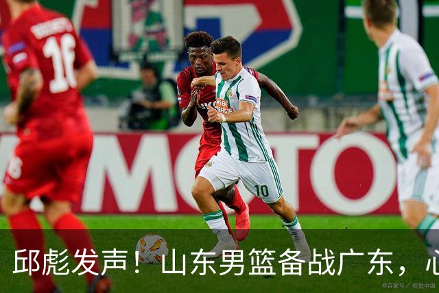 邱彪发声！山东男篮备战广东，心里话全都说出来了